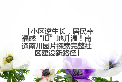 小区逆生长，居民幸福感“旧”地升温！南通南川园片探索完整社区建设新路径