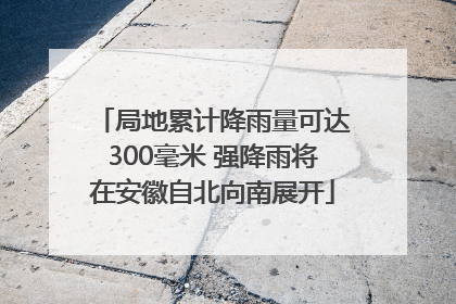 局地累计降雨量可达300毫米 强降雨将在安徽自北向南展开