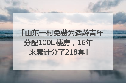 山东一村免费为适龄青年分配100㎡楼房，16年来累计分了218套