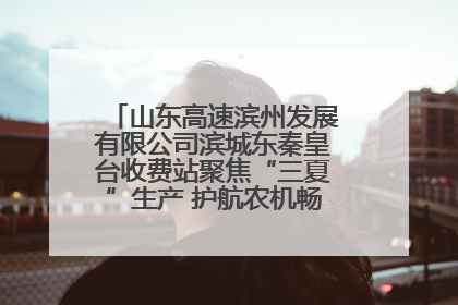 山东高速滨州发展有限公司滨城东秦皇台收费站聚焦“三夏”生产 护航农机畅行“丰收路”