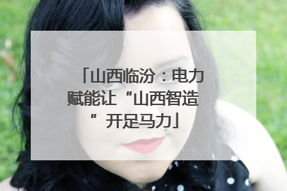 山西临汾：电力赋能让“山西智造”开足马力