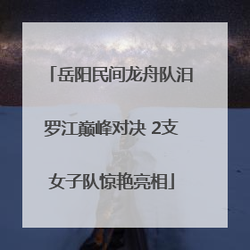 岳阳民间龙舟队汨罗江巅峰对决 2支女子队惊艳亮相