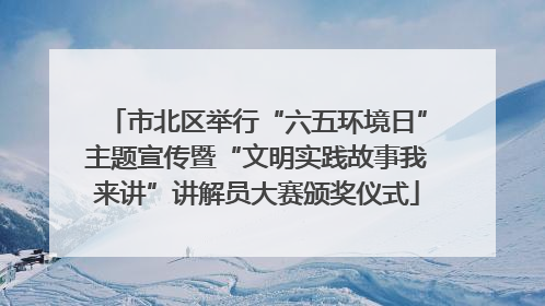 市北区举行“六五环境日”主题宣传暨“文明实践故事我来讲”讲解员大赛颁奖仪式