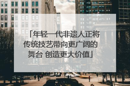 年轻一代非遗人正将传统技艺带向更广阔的舞台 创造更大价值