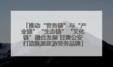 推动“警务链”与“产业链”“生态链”“文化链”融合发展 甘肃公安打造陇原旅游警务品牌