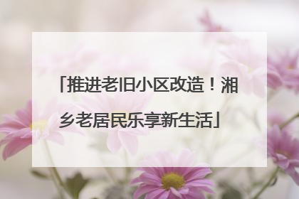推进老旧小区改造！湘乡老居民乐享新生活