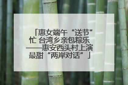 惠女端午“送节”忙 台湾乡亲包粽乐——惠安西头村上演最甜“两岸对话”