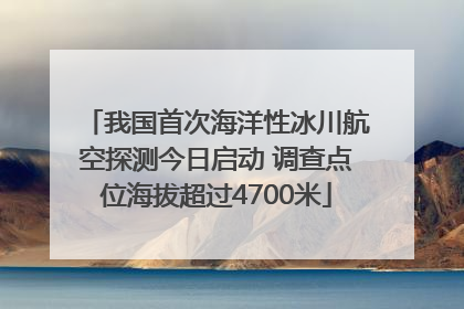 我国首次海洋性冰川航空探测今日启动 调查点位海拔超过4700米