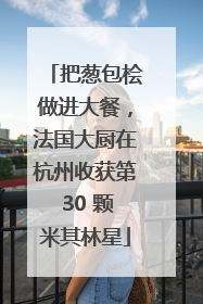 把葱包桧做进大餐，法国大厨在杭州收获第 30 颗米其林星