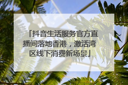 抖音生活服务官方直播间落地香港，激活湾区线下消费新场景