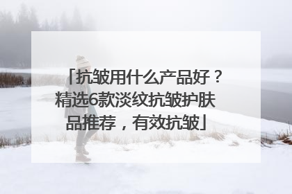 抗皱用什么产品好？精选6款淡纹抗皱护肤品推荐，有效抗皱