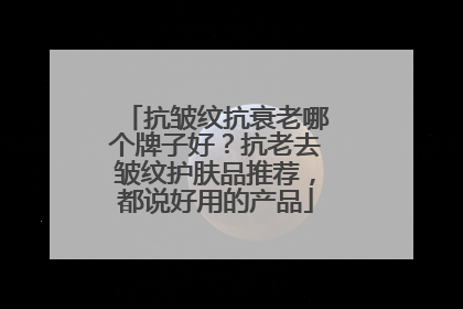 抗皱纹抗衰老哪个牌子好？抗老去皱纹护肤品推荐，都说好用的产品