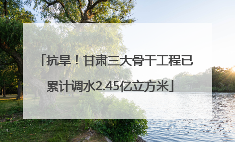 抗旱！甘肃三大骨干工程已累计调水2.45亿立方米