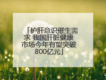 护肝意识催生需求 我国肝脏健康市场今年有望突破800亿元