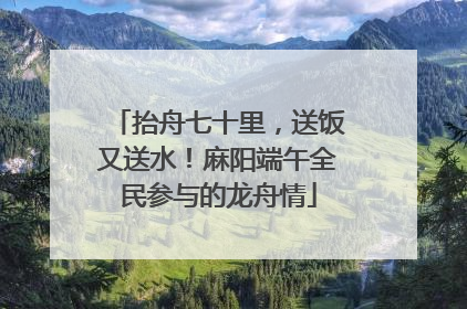 抬舟七十里，送饭又送水！麻阳端午全民参与的龙舟情