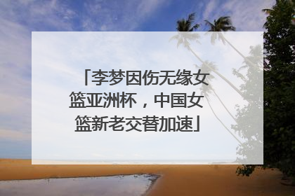 李梦因伤无缘女篮亚洲杯，中国女篮新老交替加速