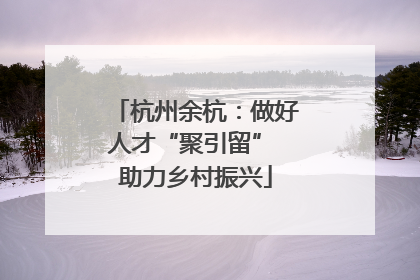 杭州余杭：做好人才“聚引留” 助力乡村振兴