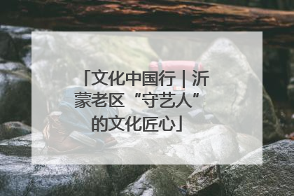 文化中国行｜沂蒙老区“守艺人”的文化匠心