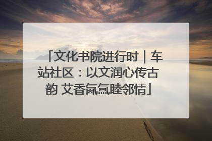 文化书院进行时｜车站社区：以文润心传古韵 艾香氤氲睦邻情