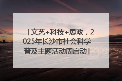 文艺+科技+思政，2025年长沙市社会科学普及主题活动周启动