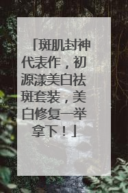斑肌封神代表作，初源漾美白祛斑套装，美白修复一举拿下！