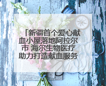 新疆首个爱心献血小屋落地阿拉尔市 海尔生物医疗助力打造献血服务新模式