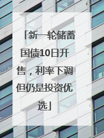 新一轮储蓄国债10日开售，利率下调但仍是投资优选