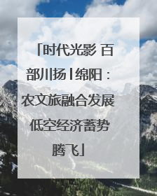 时代光影 百部川扬│绵阳：农文旅融合发展 低空经济蓄势腾飞