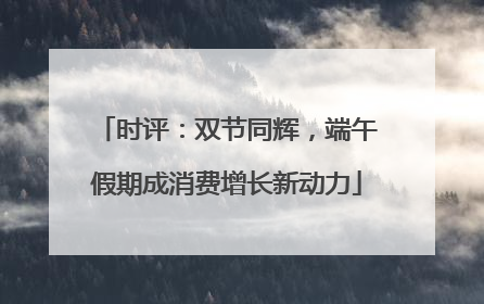 时评：双节同辉，端午假期成消费增长新动力