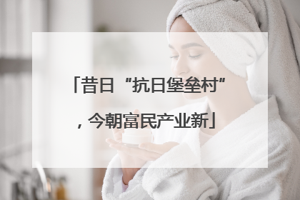 昔日“抗日堡垒村”，今朝富民产业新