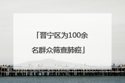 晋宁区为100余名群众筛查肺癌