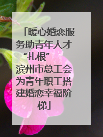 暖心婚恋服务助青年人才“扎根”——滨州市总工会为青年职工搭建婚恋幸福阶梯