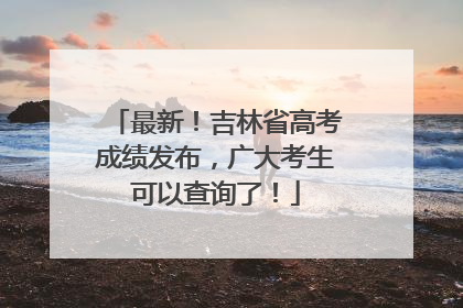 最新！吉林省高考成绩发布，广大考生可以查询了！