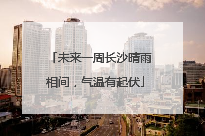 未来一周长沙晴雨相间，气温有起伏