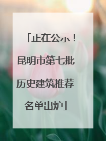 正在公示！昆明市第七批历史建筑推荐名单出炉