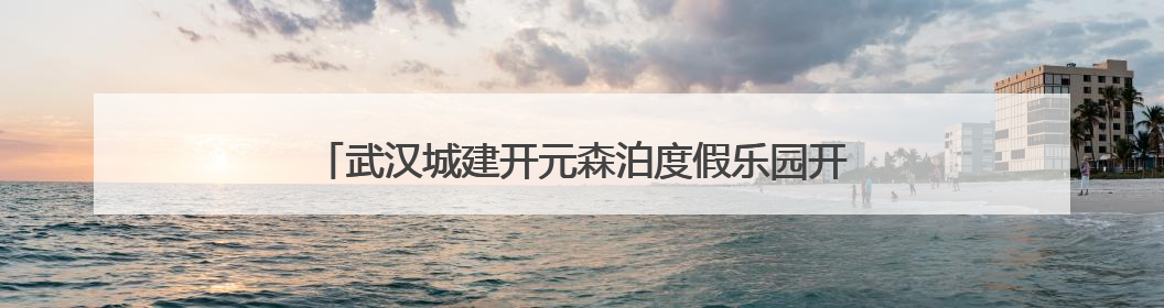 武汉城建开元森泊度假乐园开业 知音故里蔡甸邀您度周末