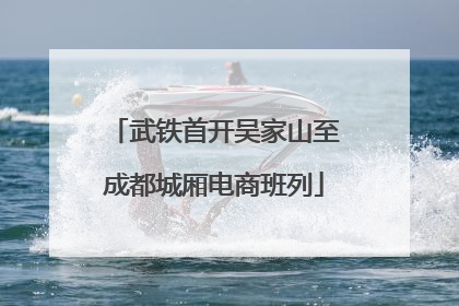 武铁首开吴家山至成都城厢电商班列