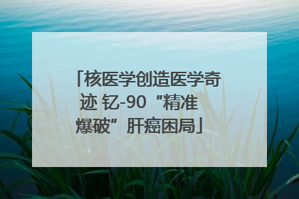 核医学创造医学奇迹 钇-90“精准爆破”肝癌困局