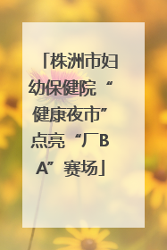 株洲市妇幼保健院“健康夜市”点亮“厂BA”赛场