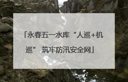 永春五一水库“人巡+机巡” 筑牢防汛安全网