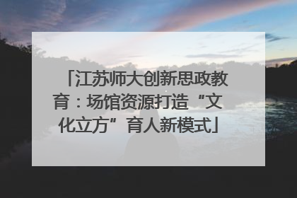 江苏师大创新思政教育：场馆资源打造“文化立方”育人新模式