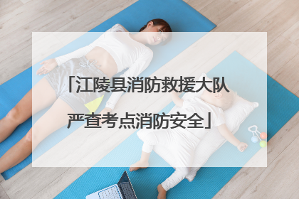 江陵县消防救援大队严查考点消防安全