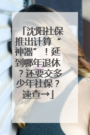 沈阳社保推出计算“神器”！延到哪年退休？还要交多少年社保？速查→