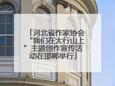 河北省作家协会“我们在太行山上”主题创作宣传活动在邯郸举行