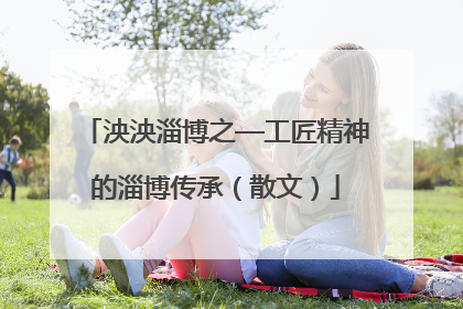 泱泱淄博之—工匠精神的淄博传承（散文）