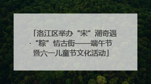 洛江区举办“宋”潮奇遇·“粽”情古街——端午节暨六一儿童节文化活动