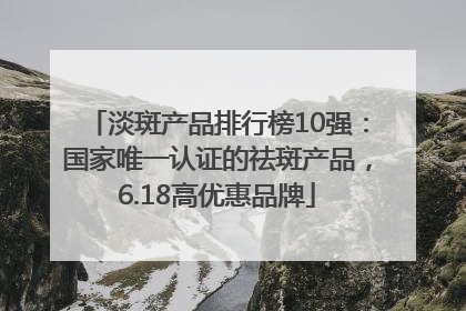 淡斑产品排行榜10强：国家唯一认证的祛斑产品，6.18高优惠品牌