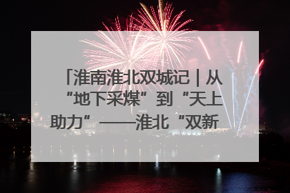 淮南淮北双城记｜从“地下采煤”到“天上助力”——淮北“双新”产业突围记