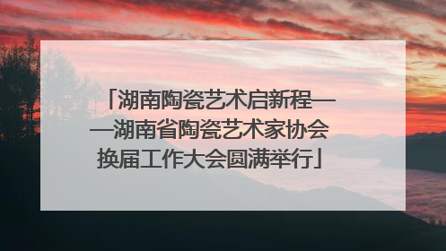 湖南陶瓷艺术启新程——湖南省陶瓷艺术家协会换届工作大会圆满举行