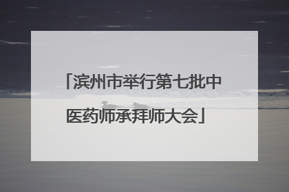 滨州市举行第七批中医药师承拜师大会